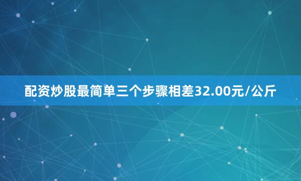 配资炒股最简单三个步骤相差32.00元/公斤