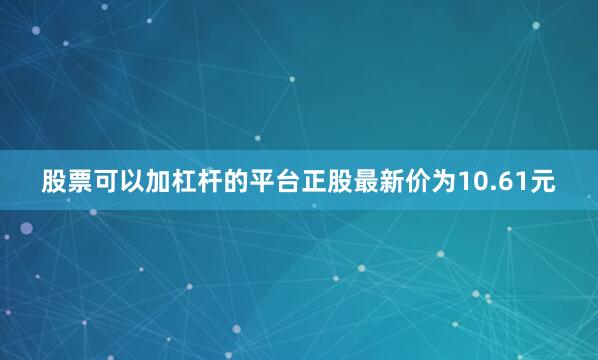 股票可以加杠杆的平台正股最新价为10.61元
