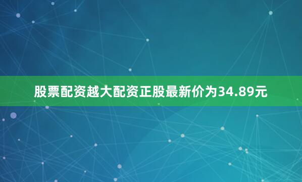 股票配资越大配资正股最新价为34.89元