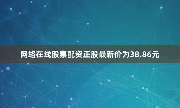 网络在线股票配资正股最新价为38.86元