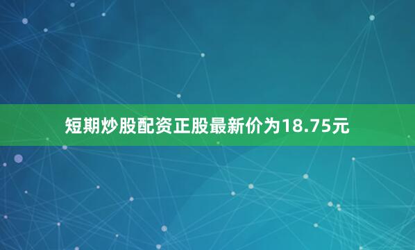 短期炒股配资正股最新价为18.75元