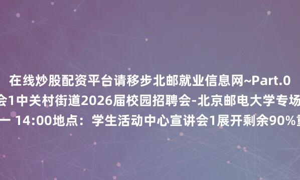 在线炒股配资平台请移步北邮就业信息网~Part.01星期一 9月15日双选会1中关村街道2026届校园招聘会-北京邮电大学专场时间：9月15日 星期一 14:00地点：学生活动中心宣讲会1展开剩余90%重庆八中宏帆中学2025年秋季教师招聘会时间：9月15日 星期一 15:00地点：教三楼3282CVTE视源股份2026届秋季校园招聘宣讲会时间：9月15日 星期一 17:00地点：教三楼3173中