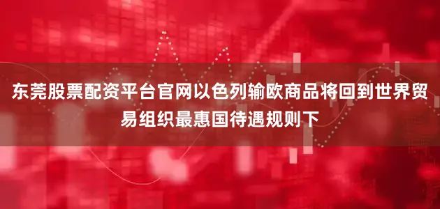 东莞股票配资平台官网以色列输欧商品将回到世界贸易组织最惠国待遇规则下